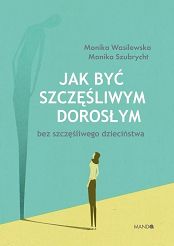 Jak być szczęśliwym dorosłym bez szczęśliwego dzieciństwa - Monika Wasilewska, Monika Szubrycht